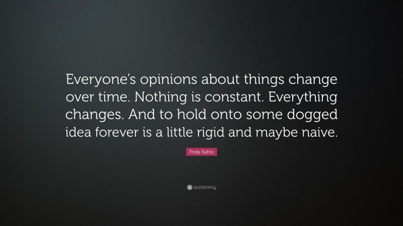 Frida Kahlo Quote: “Everyone’s opinions about things change over time. Nothing is constant. Everything changes. And to hold onto some dogged idea forever is a little rigid and maybe naive.”