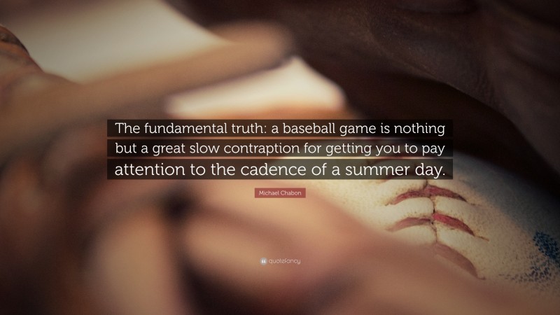 Michael Chabon Quote: “The fundamental truth: a baseball game is nothing but a great slow contraption for getting you to pay attention to the cadence of a summer day.”