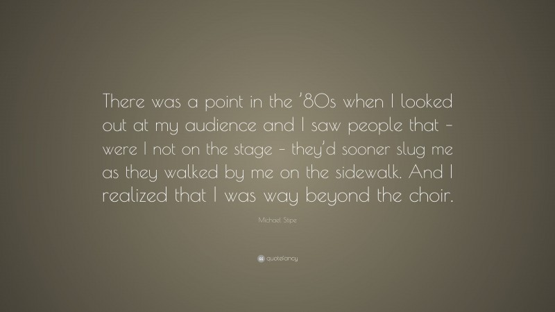 Michael Stipe Quote: “There was a point in the ’80s when I looked out at my audience and I saw people that – were I not on the stage – they’d sooner slug me as they walked by me on the sidewalk. And I realized that I was way beyond the choir.”