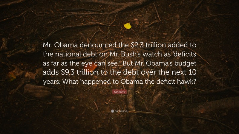 Karl Rove Quote: “Mr. Obama denounced the $2.3 trillion added to the national debt on Mr. Bush’s watch as ‘deficits as far as the eye can see.’ But Mr. Obama’s budget adds $9.3 trillion to the debt over the next 10 years. What happened to Obama the deficit hawk?”