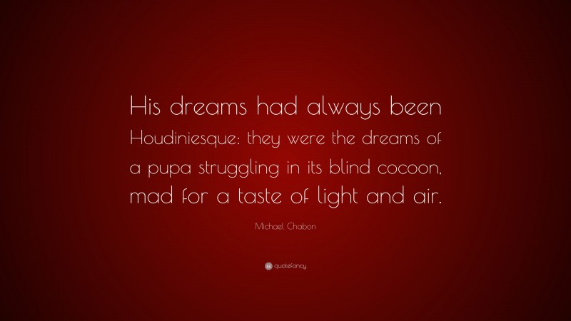 Michael Chabon Quote: “His dreams had always been Houdiniesque: they were the dreams of a pupa struggling in its blind cocoon, mad for a taste of light and air.”