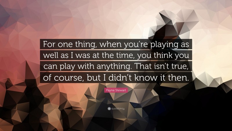Payne Stewart Quote: “For one thing, when you’re playing as well as I was at the time, you think you can play with anything. That isn’t true, of course, but I didn’t know it then.”