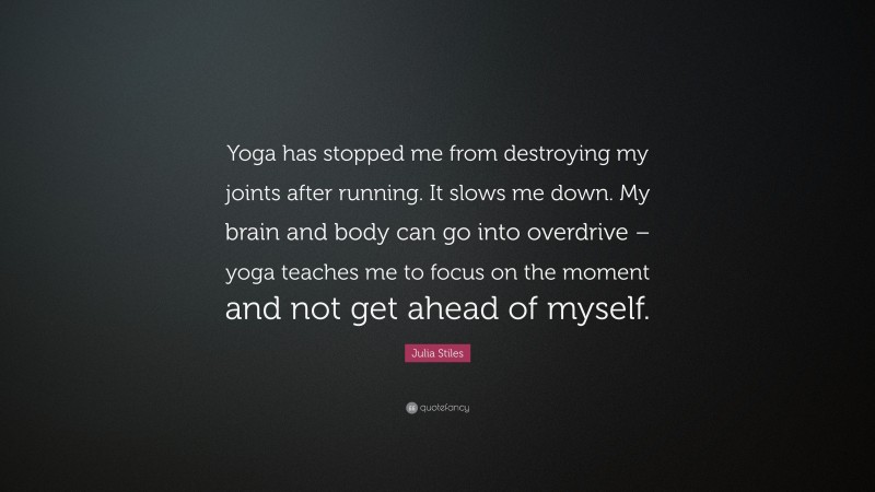 Julia Stiles Quote: “Yoga has stopped me from destroying my joints after running. It slows me down. My brain and body can go into overdrive – yoga teaches me to focus on the moment and not get ahead of myself.”