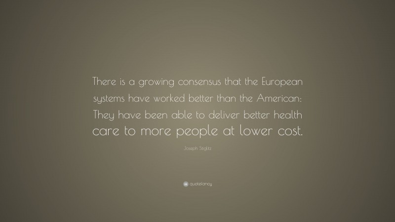 Joseph Stiglitz Quote: “There is a growing consensus that the European systems have worked better than the American: They have been able to deliver better health care to more people at lower cost.”