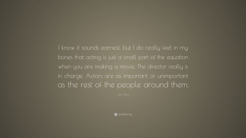 Julia Stiles Quote: “I know it sounds earnest, but I do really feel in my bones that acting is just a small part of the equation when you are making a movie. The director really is in charge. Actors are as important or unimportant as the rest of the people around them.”