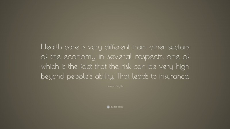 Joseph Stiglitz Quote: “Health care is very different from other sectors of the economy in several respects, one of which is the fact that the risk can be very high beyond people’s ability. That leads to insurance.”