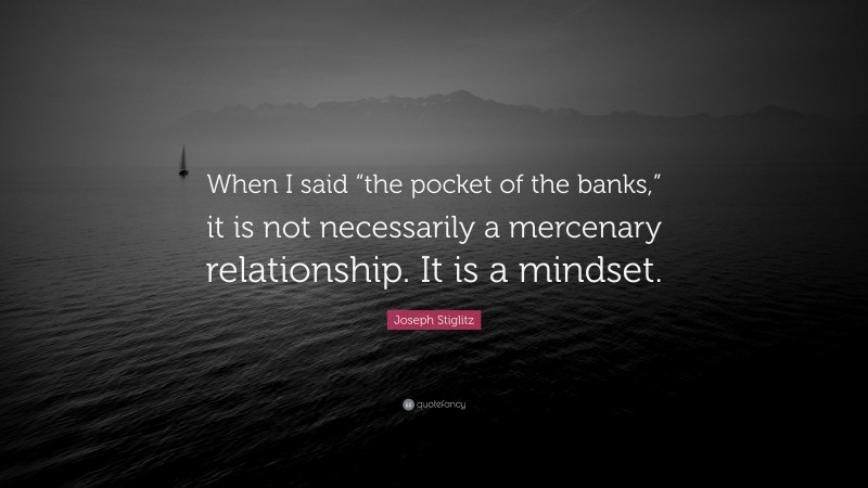 Joseph Stiglitz Quote: “When I said “the pocket of the banks,” it is not necessarily a mercenary relationship. It is a mindset.”