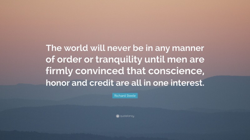 Richard Steele Quote: “The world will never be in any manner of order or tranquility until men are firmly convinced that conscience, honor and credit are all in one interest.”