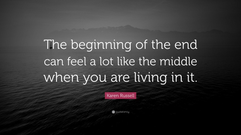 Karen Russell Quote: “The beginning of the end can feel a lot like the middle when you are living in it.”