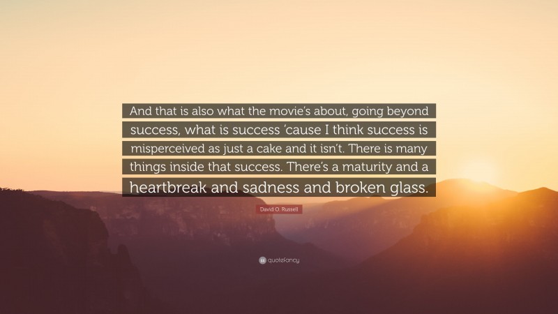 David O. Russell Quote: “And that is also what the movie’s about, going beyond success, what is success ’cause I think success is misperceived as just a cake and it isn’t. There is many things inside that success. There’s a maturity and a heartbreak and sadness and broken glass.”