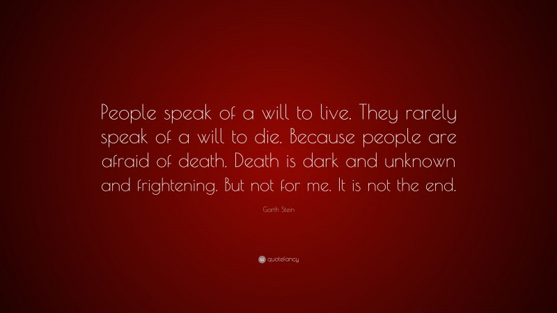 Garth Stein Quote: “People speak of a will to live. They rarely speak of a will to die. Because people are afraid of death. Death is dark and unknown and frightening. But not for me. It is not the end.”