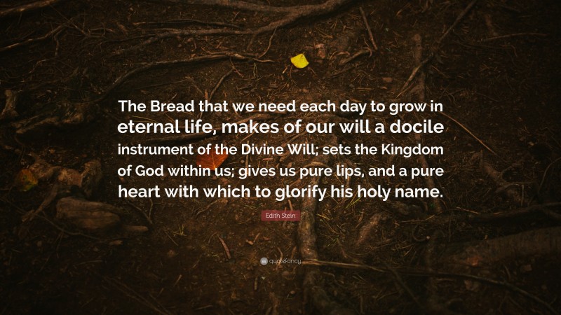 Edith Stein Quote: “The Bread that we need each day to grow in eternal life, makes of our will a docile instrument of the Divine Will; sets the Kingdom of God within us; gives us pure lips, and a pure heart with which to glorify his holy name.”