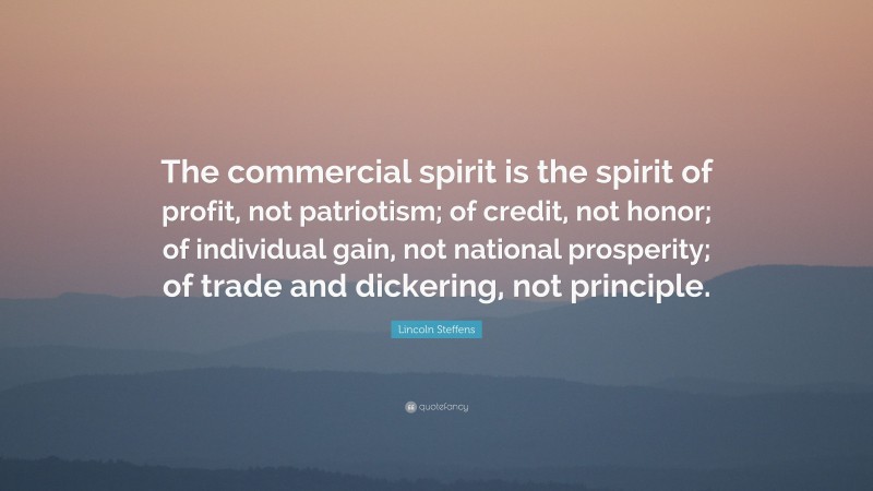Lincoln Steffens Quote: “The commercial spirit is the spirit of profit, not patriotism; of credit, not honor; of individual gain, not national prosperity; of trade and dickering, not principle.”