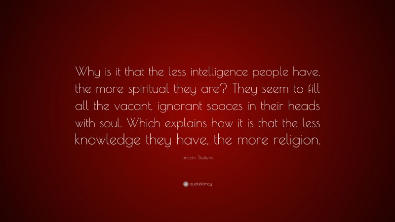 Lincoln Steffens Quote: “Why is it that the less intelligence people have, the more spiritual they are? They seem to fill all the vacant, ignorant spaces in their heads with soul. Which explains how it is that the less knowledge they have, the more religion.”