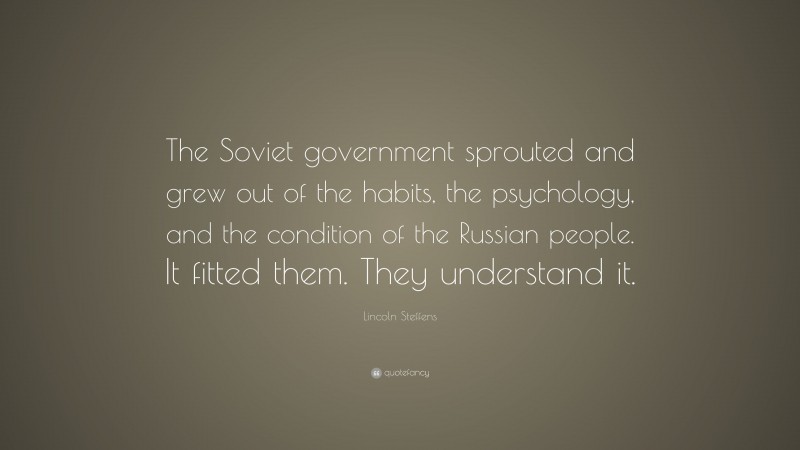 Lincoln Steffens Quote: “The Soviet government sprouted and grew out of the habits, the psychology, and the condition of the Russian people. It fitted them. They understand it.”