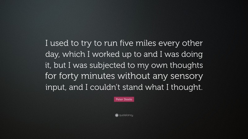 Peter Steele Quote: “I used to try to run five miles every other day, which I worked up to and I was doing it, but I was subjected to my own thoughts for forty minutes without any sensory input, and I couldn’t stand what I thought.”