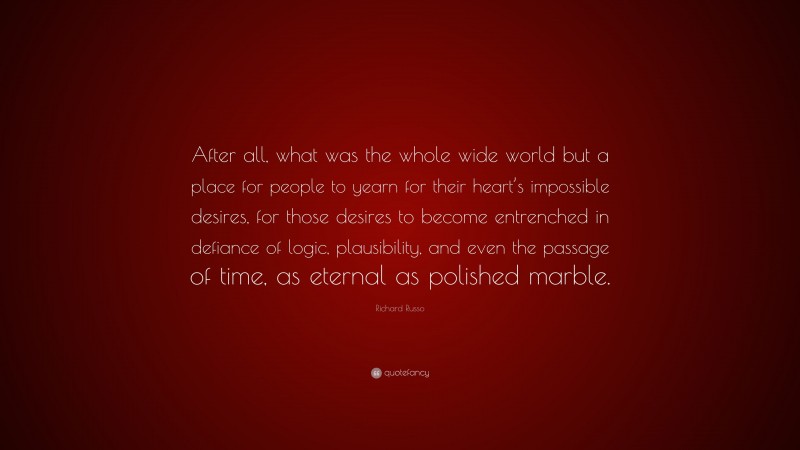 Richard Russo Quote: “After all, what was the whole wide world but a place for people to yearn for their heart’s impossible desires, for those desires to become entrenched in defiance of logic, plausibility, and even the passage of time, as eternal as polished marble.”