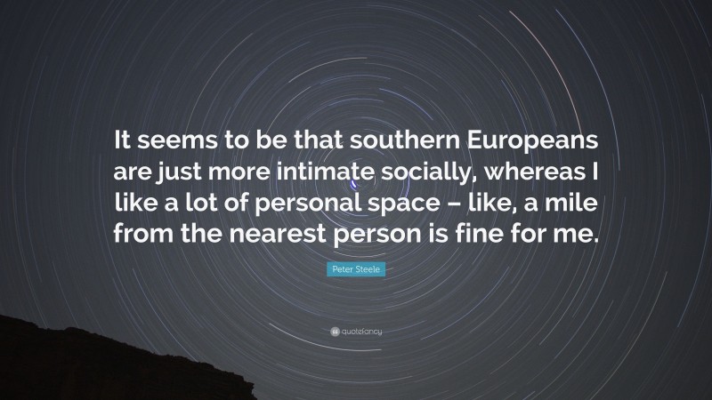 Peter Steele Quote: “It seems to be that southern Europeans are just more intimate socially, whereas I like a lot of personal space – like, a mile from the nearest person is fine for me.”