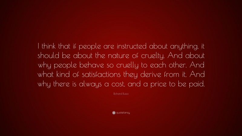 Richard Russo Quote: “I think that if people are instructed about anything, it should be about the nature of cruelty. And about why people behave so cruelly to each other. And what kind of satisfactions they derive from it. And why there is always a cost, and a price to be paid.”