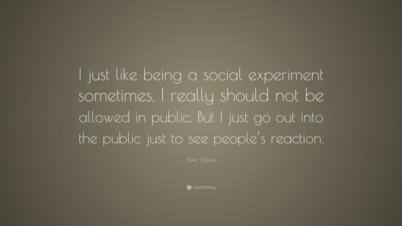 Peter Steele Quote: “I just like being a social experiment sometimes. I really should not be allowed in public. But I just go out into the public just to see people’s reaction.”