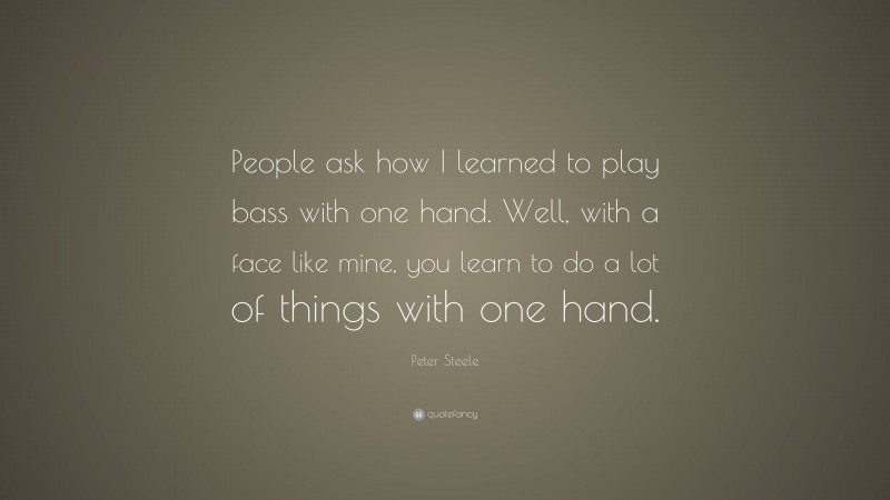 Peter Steele Quote: “People ask how I learned to play bass with one hand. Well, with a face like mine, you learn to do a lot of things with one hand.”