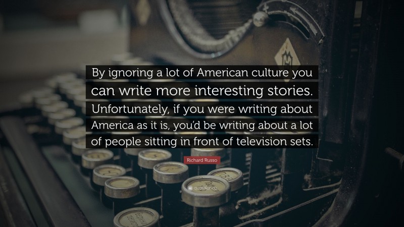 Richard Russo Quote: “By ignoring a lot of American culture you can write more interesting stories. Unfortunately, if you were writing about America as it is, you’d be writing about a lot of people sitting in front of television sets.”
