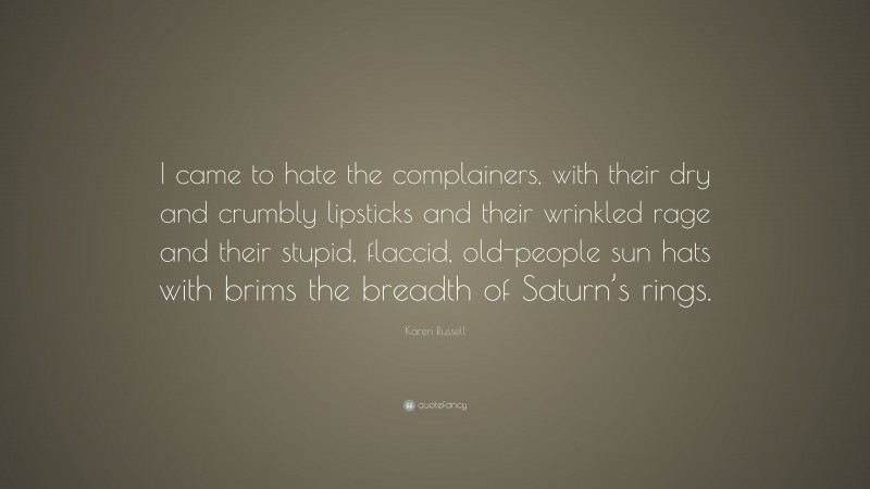 Karen Russell Quote: “I came to hate the complainers, with their dry and crumbly lipsticks and their wrinkled rage and their stupid, flaccid, old-people sun hats with brims the breadth of Saturn’s rings.”