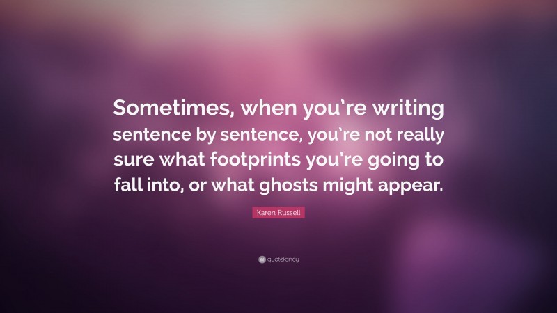 Karen Russell Quote: “Sometimes, when you’re writing sentence by sentence, you’re not really sure what footprints you’re going to fall into, or what ghosts might appear.”