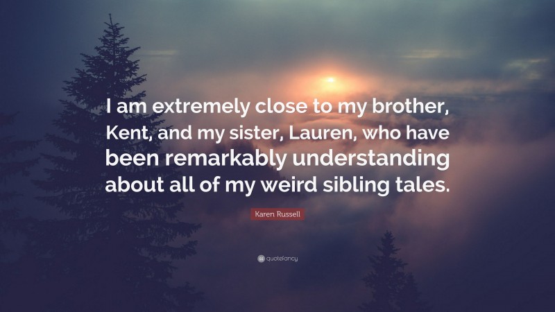 Karen Russell Quote: “I am extremely close to my brother, Kent, and my sister, Lauren, who have been remarkably understanding about all of my weird sibling tales.”