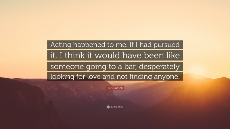 Keri Russell Quote: “Acting happened to me. If I had pursued it, I think it would have been like someone going to a bar, desperately looking for love and not finding anyone.”