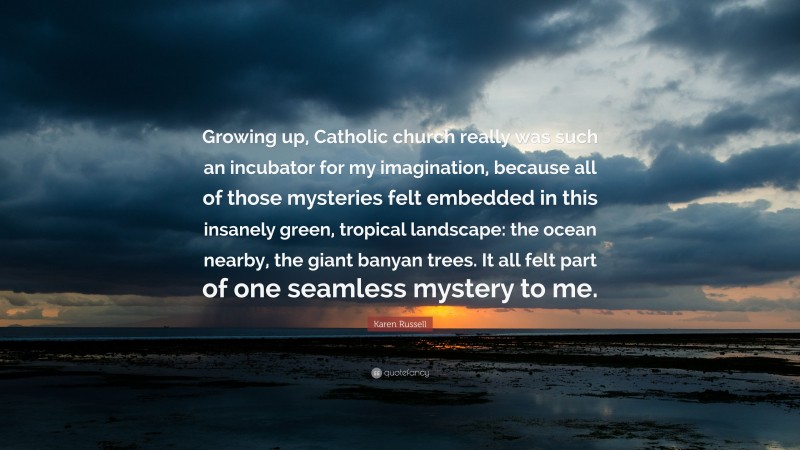 Karen Russell Quote: “Growing up, Catholic church really was such an incubator for my imagination, because all of those mysteries felt embedded in this insanely green, tropical landscape: the ocean nearby, the giant banyan trees. It all felt part of one seamless mystery to me.”