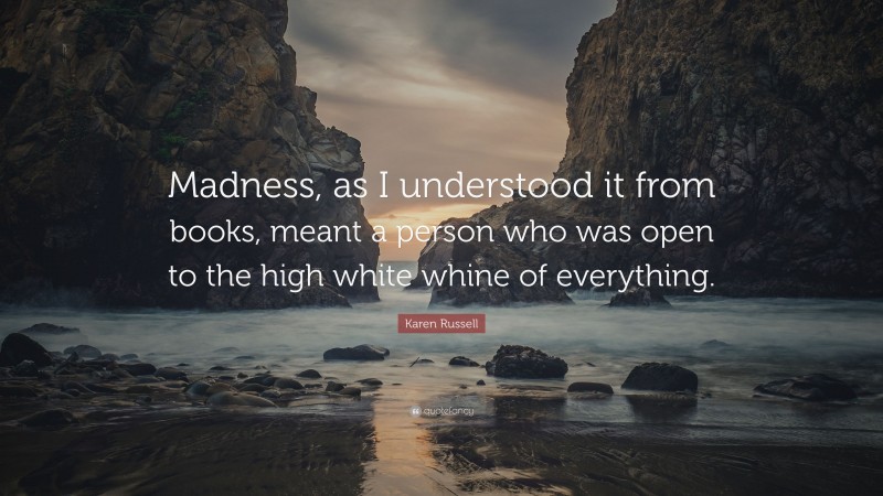 Karen Russell Quote: “Madness, as I understood it from books, meant a person who was open to the high white whine of everything.”