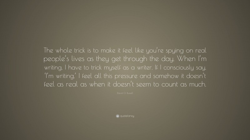 David O. Russell Quote: “The whole trick is to make it feel like you’re spying on real people’s lives as they get through the day. When I’m writing, I have to trick myself as a writer. If I consciously say, ‘I’m writing,’ I feel all this pressure and somehow it doesn’t feel as real as when it doesn’t seem to count as much.”