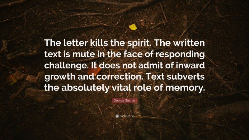 George Steiner Quote: “The letter kills the spirit. The written text is mute in the face of responding challenge. It does not admit of inward growth and correction. Text subverts the absolutely vital role of memory.”