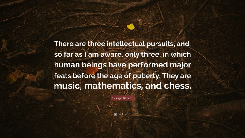 George Steiner Quote: “There are three intellectual pursuits, and, so far as I am aware, only three, in which human beings have performed major feats before the age of puberty. They are music, mathematics, and chess.”