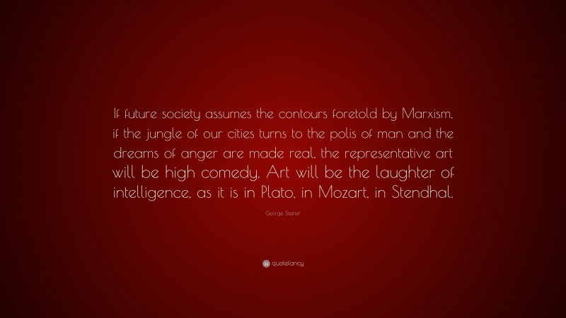 George Steiner Quote: “If future society assumes the contours foretold by Marxism, if the jungle of our cities turns to the polis of man and the dreams of anger are made real, the representative art will be high comedy. Art will be the laughter of intelligence, as it is in Plato, in Mozart, in Stendhal.”