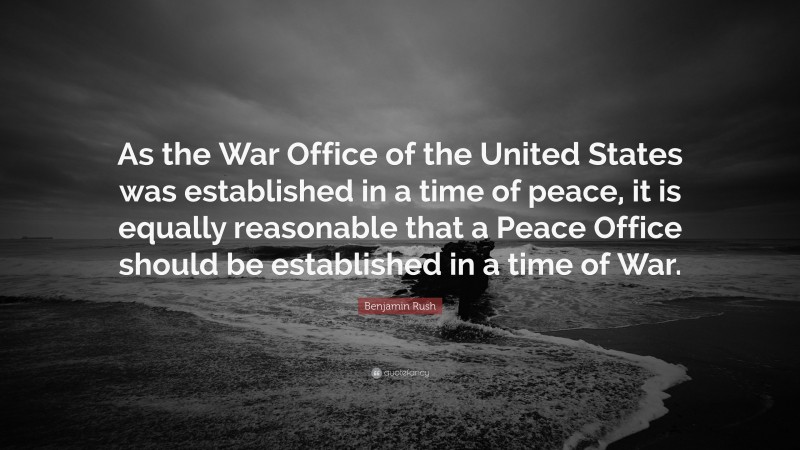 Benjamin Rush Quote: “As the War Office of the United States was established in a time of peace, it is equally reasonable that a Peace Office should be established in a time of War.”