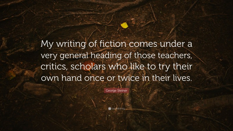 George Steiner Quote: “My writing of fiction comes under a very general heading of those teachers, critics, scholars who like to try their own hand once or twice in their lives.”