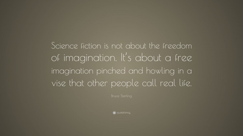 Bruce Sterling Quote: “Science fiction is not about the freedom of imagination. It’s about a free imagination pinched and howling in a vise that other people call real life.”