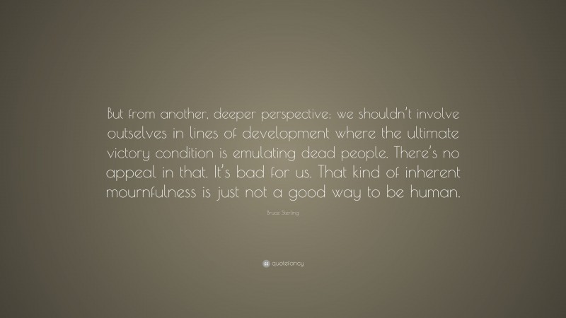 Bruce Sterling Quote: “But from another, deeper perspective: we shouldn’t involve outselves in lines of development where the ultimate victory condition is emulating dead people. There’s no appeal in that. It’s bad for us. That kind of inherent mournfulness is just not a good way to be human.”