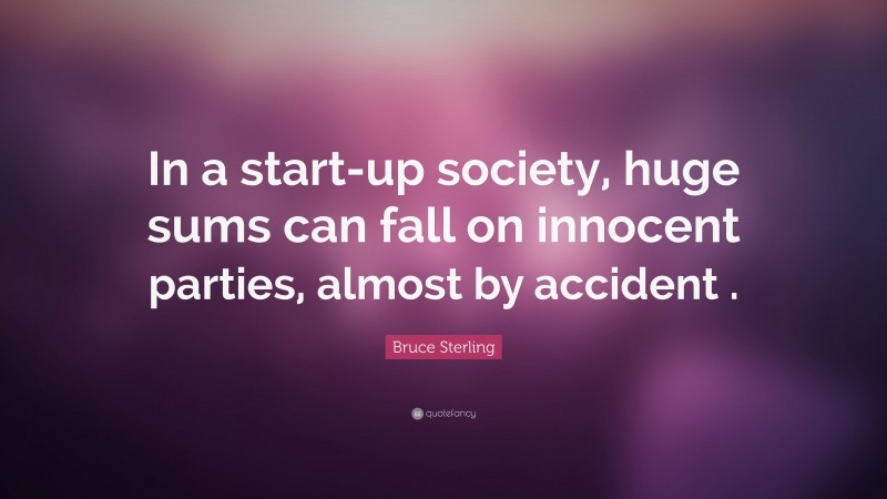 Bruce Sterling Quote: “In a start-up society, huge sums can fall on innocent parties, almost by accident .”