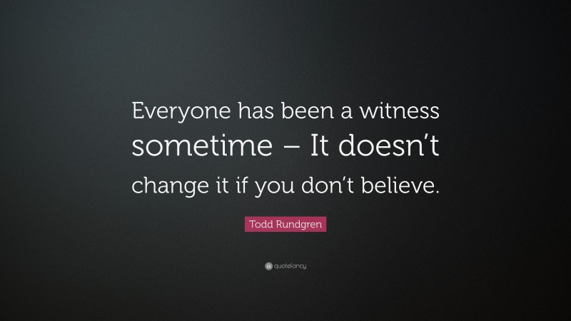 Todd Rundgren Quote: “Everyone has been a witness sometime – It doesn’t change it if you don’t believe.”