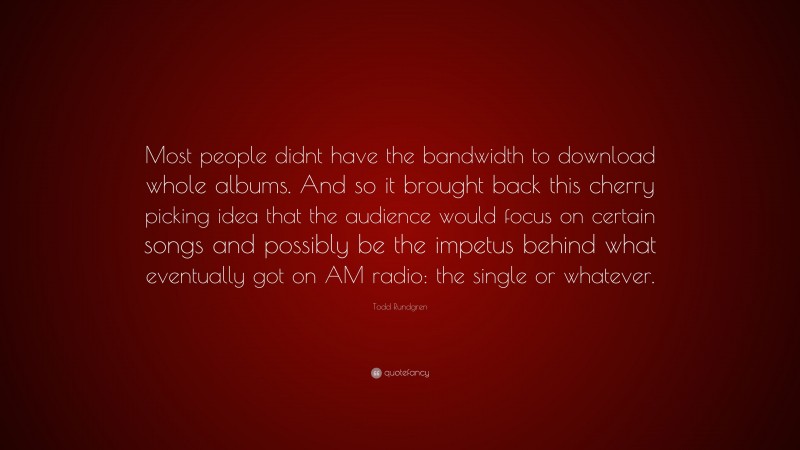 Todd Rundgren Quote: “Most people didnt have the bandwidth to download whole albums. And so it brought back this cherry picking idea that the audience would focus on certain songs and possibly be the impetus behind what eventually got on AM radio: the single or whatever.”