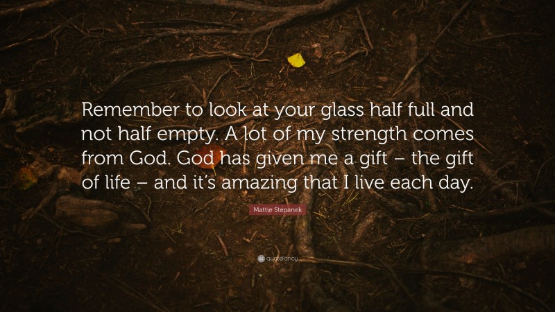 Mattie Stepanek Quote: “Remember to look at your glass half full and not half empty. A lot of my strength comes from God. God has given me a gift – the gift of life – and it’s amazing that I live each day.”