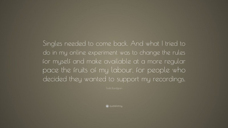 Todd Rundgren Quote: “Singles needed to come back. And what I tried to do in my online experiment was to change the rules for myself and make available at a more regular pace the fruits of my labour, for people who decided they wanted to support my recordings.”