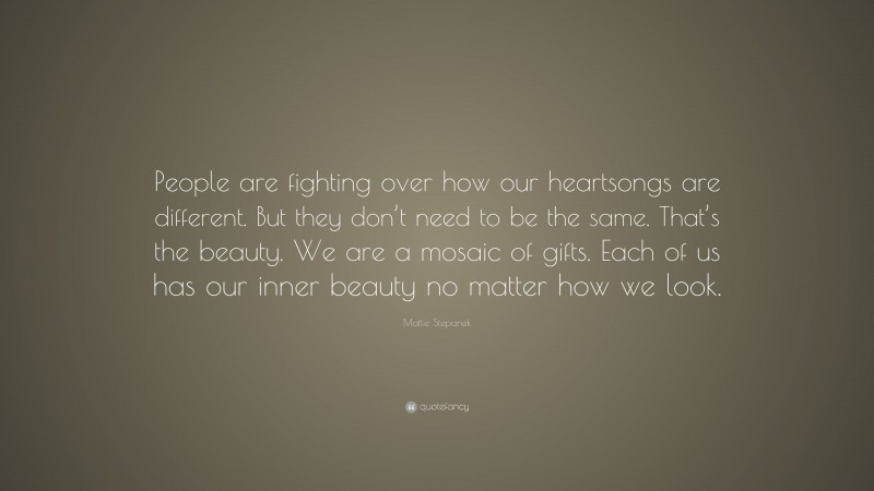 Mattie Stepanek Quote: “People are fighting over how our heartsongs are different. But they don’t need to be the same. That’s the beauty. We are a mosaic of gifts. Each of us has our inner beauty no matter how we look.”