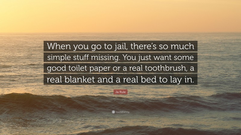 Ja Rule Quote: “When you go to jail, there’s so much simple stuff missing. You just want some good toilet paper or a real toothbrush, a real blanket and a real bed to lay in.”