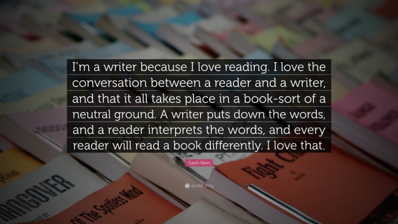 Garth Stein Quote: “I’m a writer because I love reading. I love the conversation between a reader and a writer, and that it all takes place in a book-sort of a neutral ground. A writer puts down the words, and a reader interprets the words, and every reader will read a book differently. I love that.”