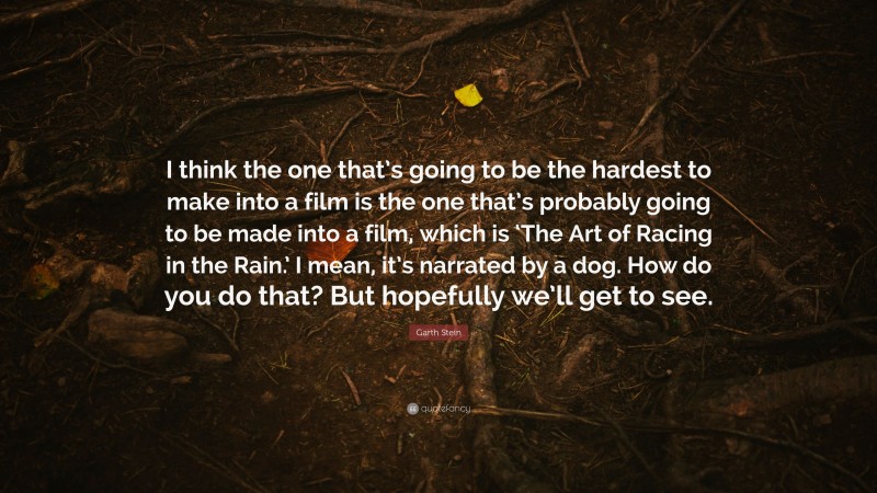 Garth Stein Quote: “I think the one that’s going to be the hardest to make into a film is the one that’s probably going to be made into a film, which is ‘The Art of Racing in the Rain.’ I mean, it’s narrated by a dog. How do you do that? But hopefully we’ll get to see.”