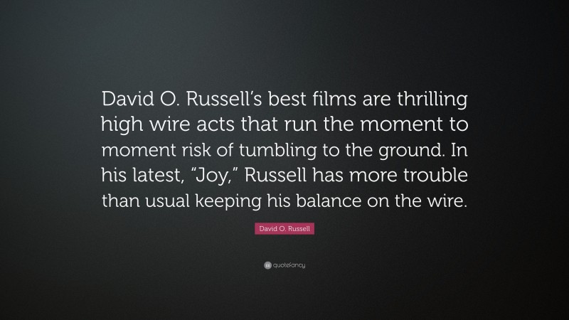 David O. Russell Quote: “David O. Russell’s best films are thrilling high wire acts that run the moment to moment risk of tumbling to the ground. In his latest, “Joy,” Russell has more trouble than usual keeping his balance on the wire.”